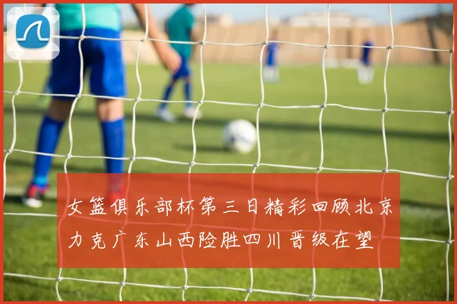 女篮俱乐部杯第三日精彩回顾北京力克广东山西险胜四川晋级在望
