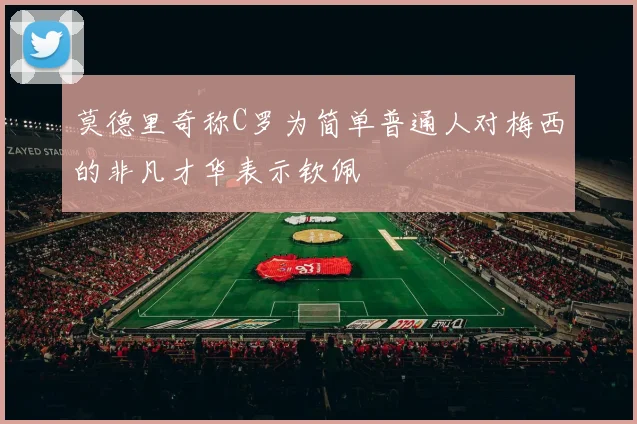 莫德里奇称C罗为简单普通人对梅西的非凡才华表示钦佩