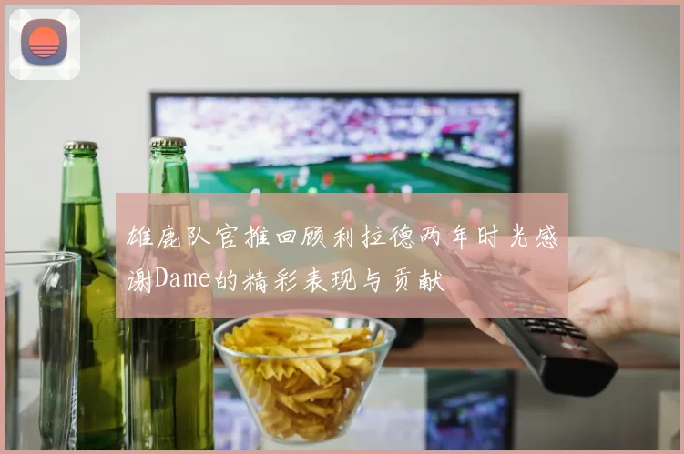 雄鹿队官推回顾利拉德两年时光感谢Dame的精彩表现与贡献