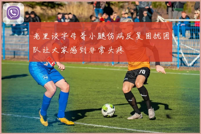 老里谈字母哥小腿伤病反复困扰团队让大家感到非常头疼