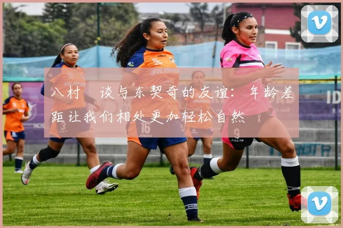 八村塁谈与东契奇的友谊：年龄差距让我们相处更加轻松自然