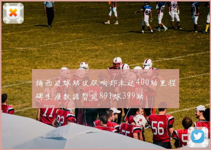 梅西进球助攻双响却未达400助里程碑生涯数据暂定891球399助