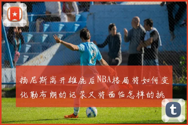 扬尼斯离开雄鹿后NBA格局将如何变化勒布朗的记录又将面临怎样的挑战