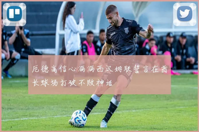 厄德高信心满满西汉姆联誓言在酋长球场打破不败神话