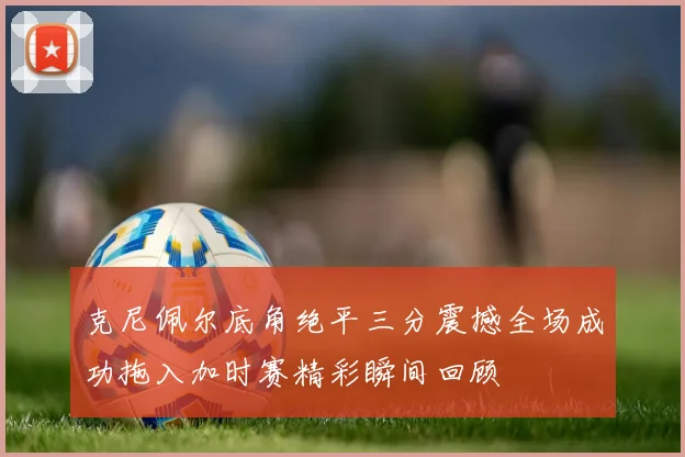 克尼佩尔底角绝平三分震撼全场成功拖入加时赛精彩瞬间回顾