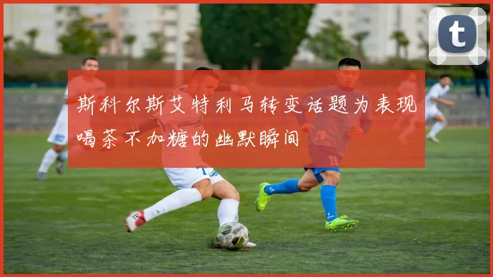 斯科尔斯艾特利马转变话题为表现喝茶不加糖的幽默瞬间