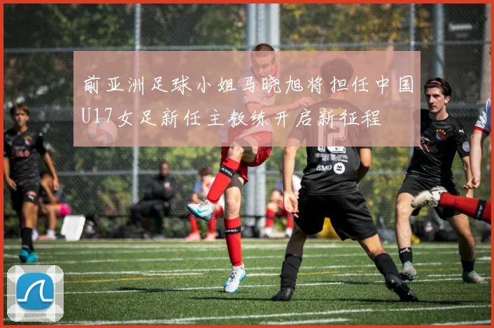 前亚洲足球小姐马晓旭将担任中国U17女足新任主教练开启新征程