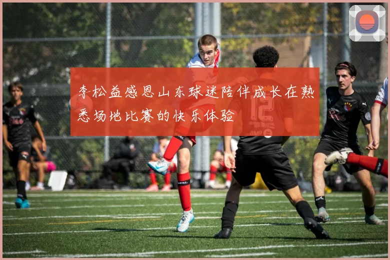 李松益感恩山东球迷陪伴成长在熟悉场地比赛的快乐体验