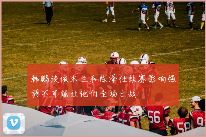 韩鹏谈依木兰和陈泽仕缺赛影响强调不可能让他们全场出战