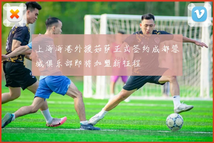 上海海港外援茹萨正式签约成都蓉城俱乐部即将加盟新征程