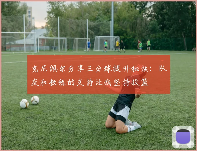 克尼佩尔分享三分球提升秘诀：队友和教练的支持让我坚持投篮