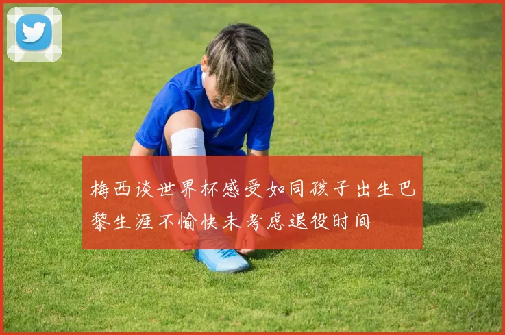 梅西谈世界杯感受如同孩子出生巴黎生涯不愉快未考虑退役时间