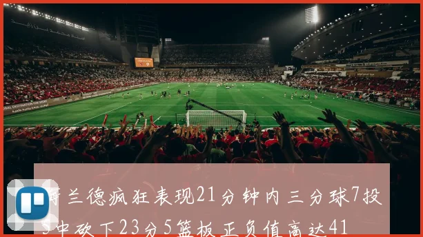 海兰德疯狂表现21分钟内三分球7投5中砍下23分5篮板正负值高达41