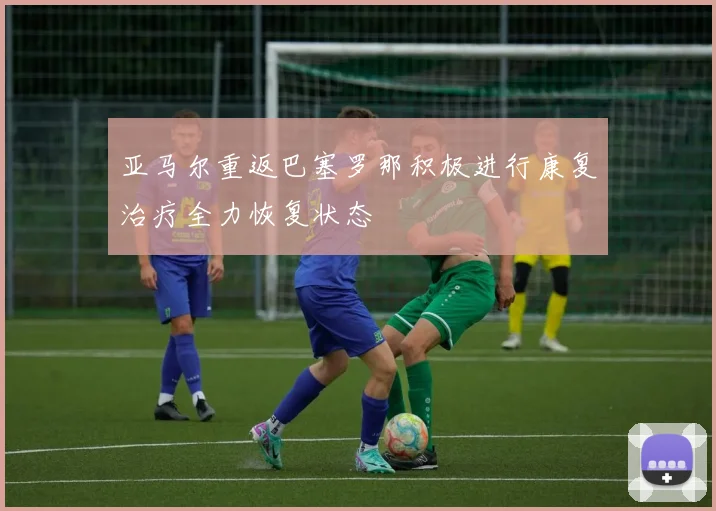 亚马尔重返巴塞罗那积极进行康复治疗全力恢复状态