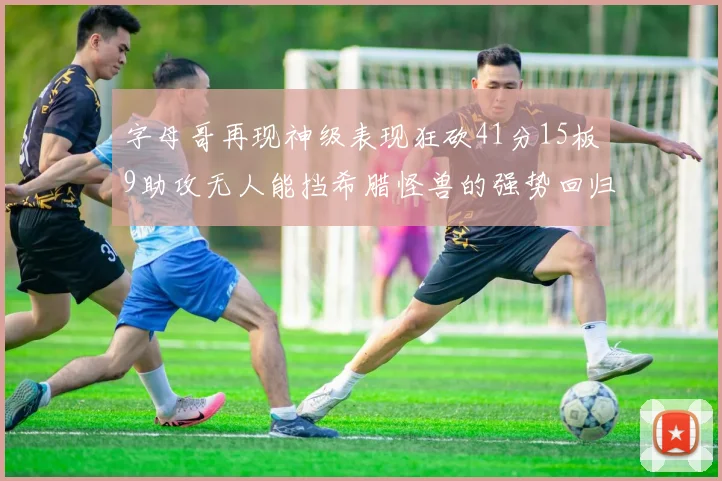 字母哥再现神级表现狂砍41分15板9助攻无人能挡希腊怪兽的强势回归