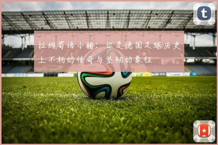 拉姆寄语小猪：你是德国足球历史上不朽的传奇与坚韧的象征