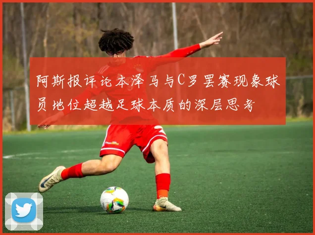 阿斯报评论本泽马与C罗罢赛现象球员地位超越足球本质的深层思考