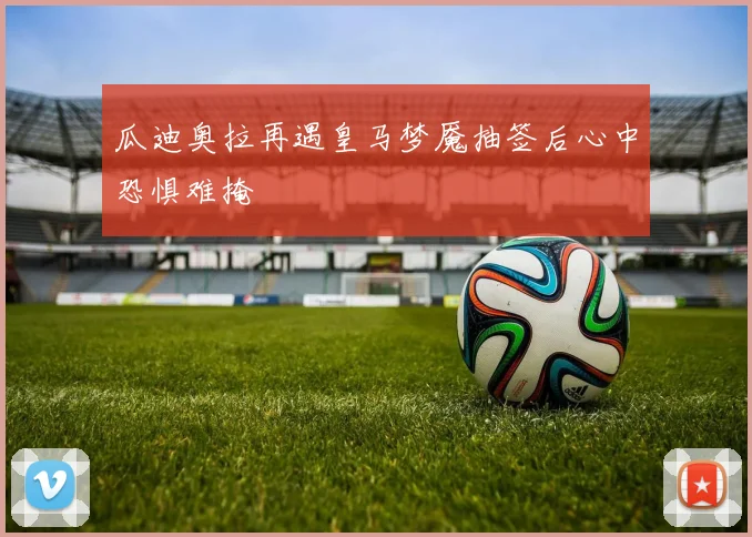 瓜迪奥拉再遇皇马梦魇抽签后心中恐惧难掩
