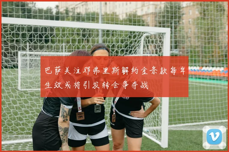 巴萨关注邓弗里斯解约金条款每年生效或将引发转会争夺战