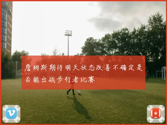 詹姆斯期待明天状态改善不确定是否能出战步行者比赛