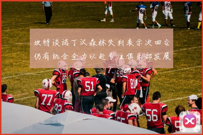 坎特谈诺丁汉森林失利表示次回合仍有机会全力以赴专注俱乐部发展
