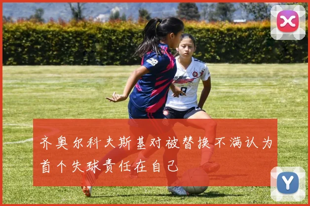 齐奥尔科夫斯基对被替换不满认为首个失球责任在自己