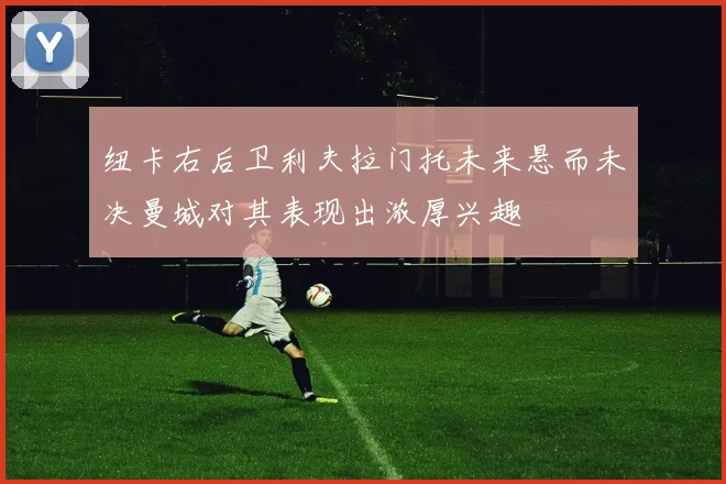 纽卡右后卫利夫拉门托未来悬而未决曼城对其表现出浓厚兴趣