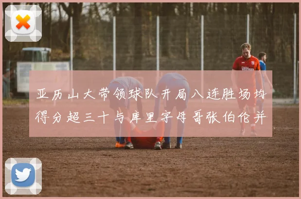 亚历山大带领球队开局八连胜场均得分超三十与库里字母哥张伯伦并肩争锋