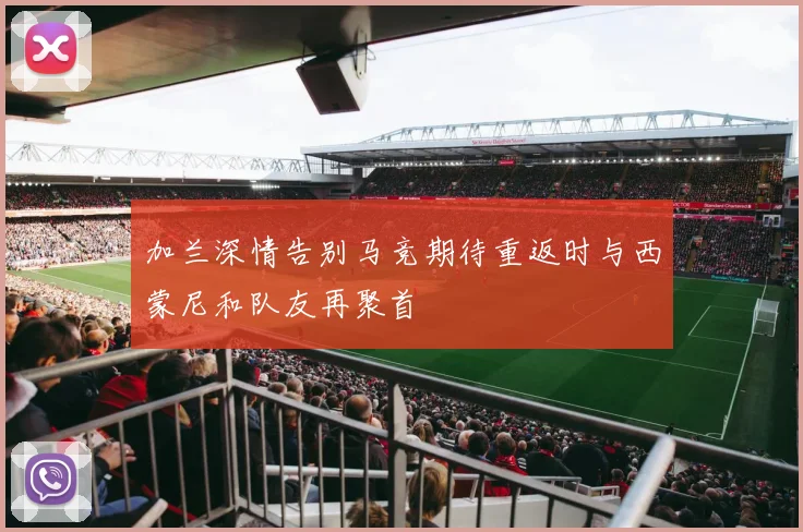 加兰深情告别马竞期待重返时与西蒙尼和队友再聚首