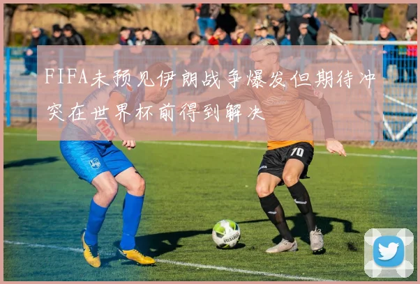 FIFA未预见伊朗战争爆发但期待冲突在世界杯前得到解决