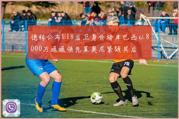 德转公布U18后卫身价榜库巴西以8000万遥遥领先莱奥尼紧随其后