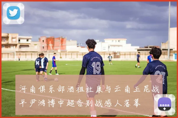 河南俱乐部酒祖杜康与云南玉昆战平尹鸿博中超告别战感人落幕