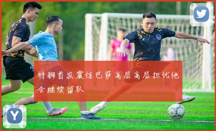特狮首发震惊巴萨高层高层担忧他会继续留队