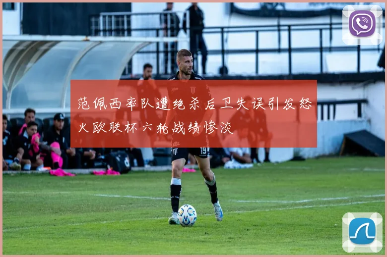 范佩西率队遭绝杀后卫失误引发怒火欧联杯六轮战绩惨淡