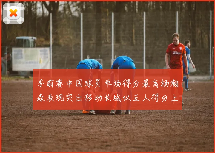 季前赛中国球员单场得分最高杨瀚森表现突出移动长城仅五人得分上双
